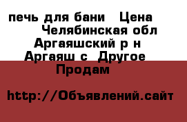 печь для бани › Цена ­ 8 000 - Челябинская обл., Аргаяшский р-н, Аргаяш с. Другое » Продам   